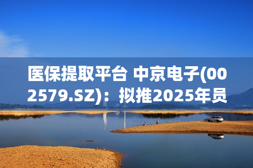 医保提取平台 中京电子(002579.SZ)：拟推2025年员工持股计划