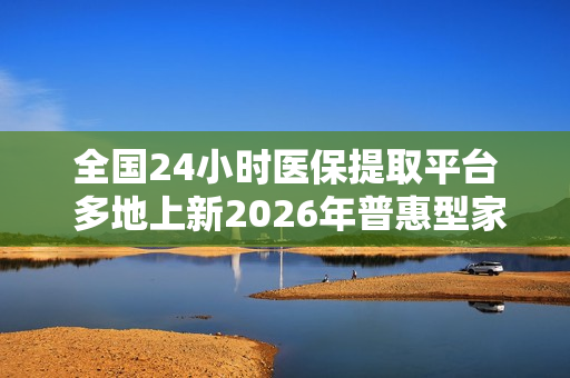 全国24小时医保提取平台 多地上新2026年普惠型家财险 扩保障、增责任能否让其成为下一个普惠保险爆款？