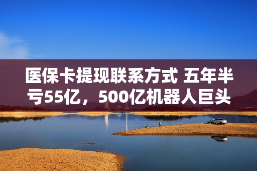医保卡提现联系方式 五年半亏55亿，500亿机器人巨头欲A股落子