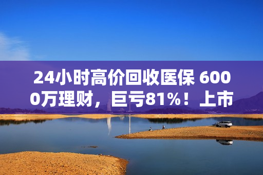 24小时高价回收医保 6000万理财，巨亏81%！上市公司：已报警