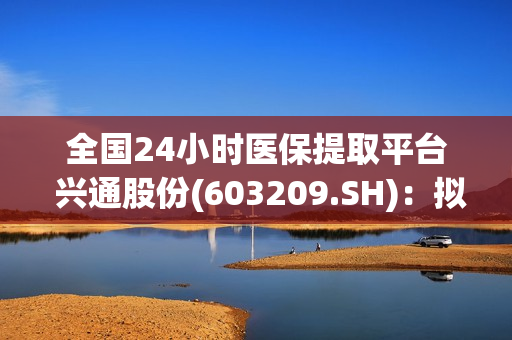 全国24小时医保提取平台 兴通股份(603209.SH)：拟出售老旧船舶