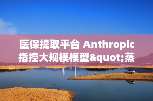医保提取平台 Anthropic指控大规模模型"蒸馏"