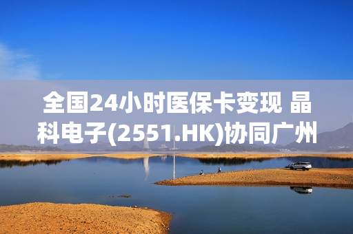 全国24小时医保卡变现 晶科电子(2551.HK)协同广州市产业引导基金、市区两级国资投资平台、上市公司高质量发展基金等，强化“第三代半导体”产业集群战略布局