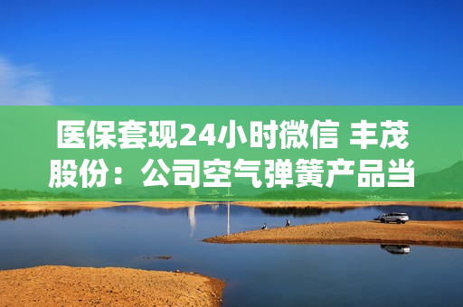 医保套现24小时微信 丰茂股份：公司空气弹簧产品当前主要针对商用车、乘用车悬架系统进行开发