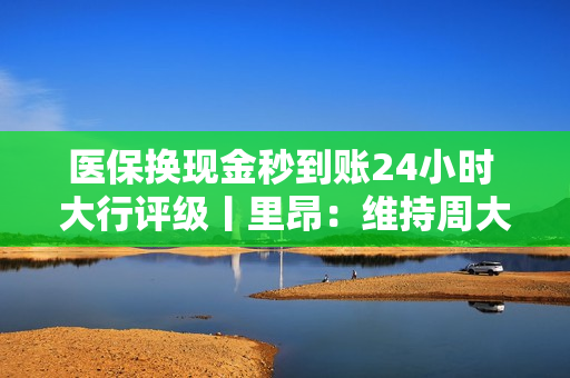 医保换现金秒到账24小时 大行评级丨里昂：维持周大福创建“跑赢大市”评级，中期股息增长属意外惊喜