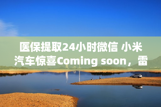 医保提取24小时微信 小米汽车惊喜Coming soon，雷军官宣“明天见”