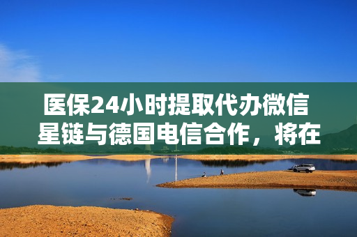 医保24小时提取代办微信 星链与德国电信合作，将在欧洲推出卫星移动通信服务