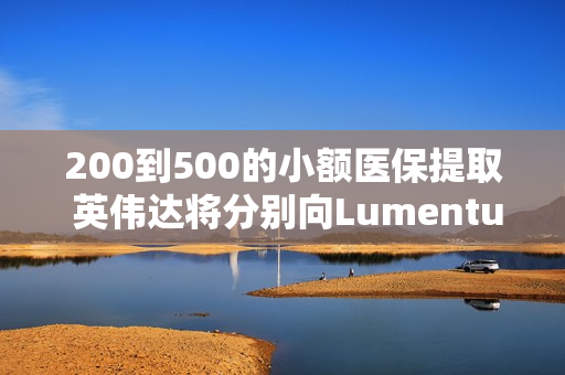 200到500的小额医保提取 英伟达将分别向Lumentum、Coherent投资20亿美元，以强化AI处理器业务