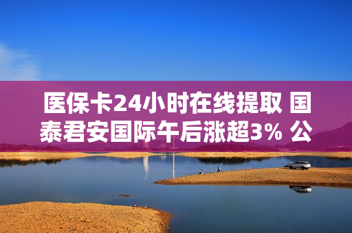 医保卡24小时在线提取 国泰君安国际午后涨超3% 公司风险管理能力迈上新台阶