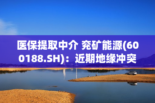 医保提取中介 兖矿能源(600188.SH)：近期地缘冲突持续升级 甲醇等化工品国际供给形势可能出现变化