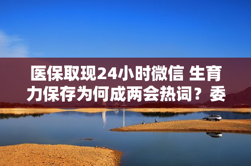 医保取现24小时微信 生育力保存为何成两会热词？委员代表龙头企业这样看