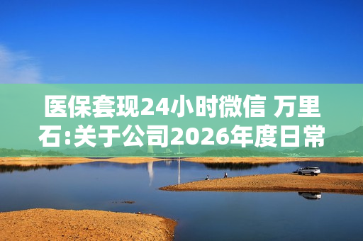 医保套现24小时微信 万里石:关于公司2026年度日常关联交易预计的公告